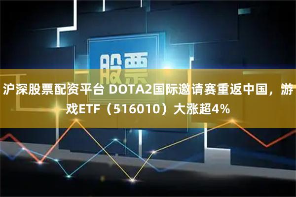 沪深股票配资平台 DOTA2国际邀请赛重返中国，游戏ETF（516010）大涨超4%