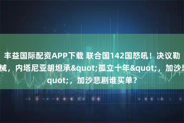 丰益国际配资APP下载 联合国142国怒吼！决议勒令哈马斯缴械，内塔尼亚胡坦承"孤立十年"，加沙悲剧谁买单？