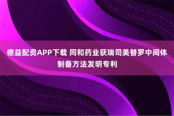 德益配资APP下载 同和药业获瑞司美替罗中间体制备方法发明专利
