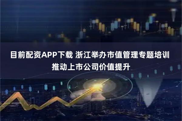 目前配资APP下载 浙江举办市值管理专题培训 推动上市公司价值提升