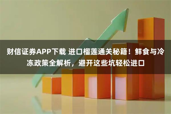 财信证券APP下载 进口榴莲通关秘籍！鲜食与冷冻政策全解析，避开这些坑轻松进口