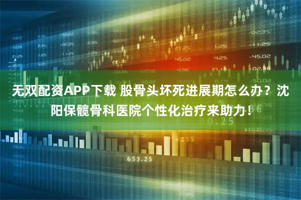 无双配资APP下载 股骨头坏死进展期怎么办？沈阳保髋骨科医院个性化治疗来助力！