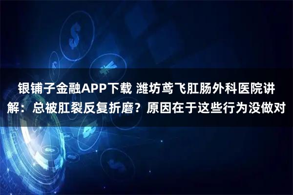 银铺子金融APP下载 潍坊鸢飞肛肠外科医院讲解：总被肛裂反复折磨？原因在于这些行为没做对
