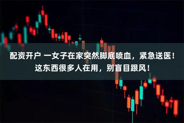 配资开户 一女子在家突然脚底喷血,紧急送医!这东西很多人在用,别盲目跟风!