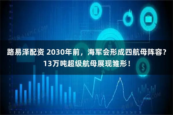 路易泽配资 2030年前，海军会形成四航母阵容？13万吨超级航母展现雏形！