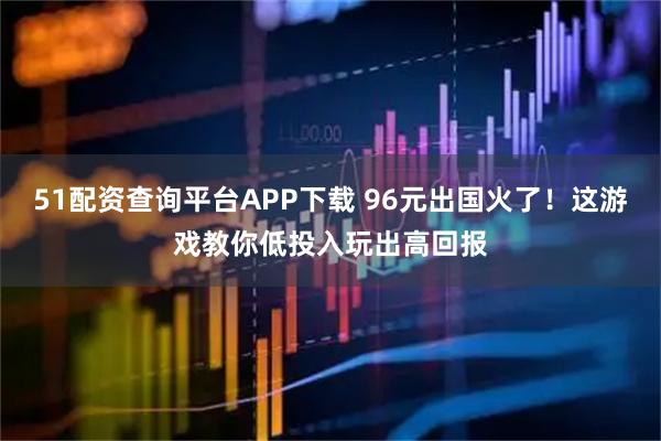 51配资查询平台APP下载 96元出国火了!这游戏教你低投入玩出高回报