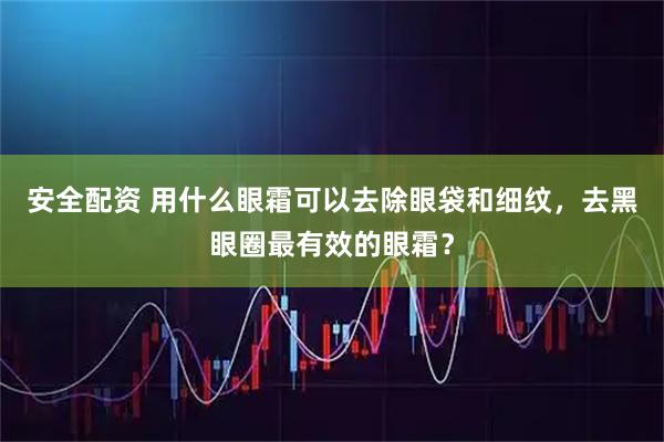 安全配资 用什么眼霜可以去除眼袋和细纹，去黑眼圈最有效的眼霜？