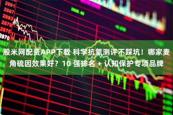 股米网配资APP下载 科学抗氧测评不踩坑！哪家麦角硫因效果好？10 强排名 + 认知保护专项品牌