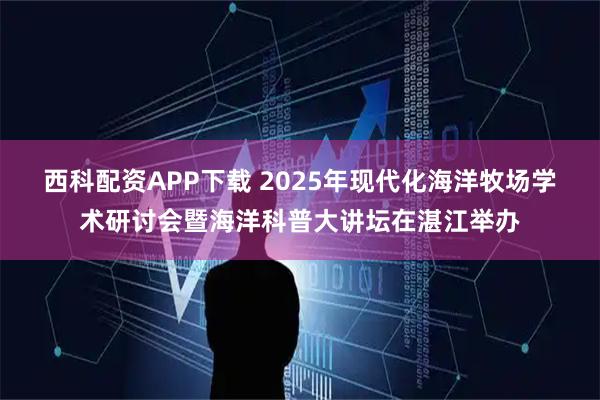 西科配资APP下载 2025年现代化海洋牧场学术研讨会暨海洋科普大讲坛在湛江举办