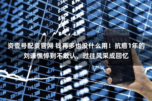 资壹号配资官网 钱再多也没什么用！抗癌1年的刘谦憔悴到不敢认，过往风采成回忆