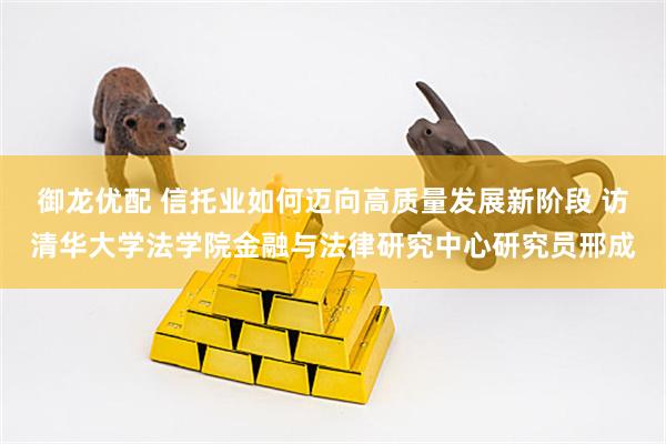 御龙优配 信托业如何迈向高质量发展新阶段 访清华大学法学院金融与法律研究中心研究员邢成