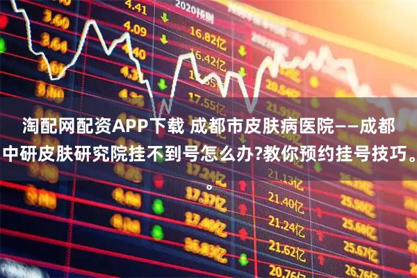 淘配网配资APP下载 成都市皮肤病医院——成都中研皮肤研究院挂不到号怎么办?教你预约挂号技巧。