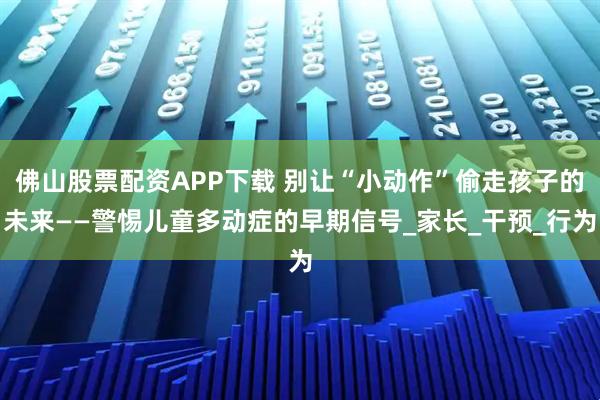 佛山股票配资APP下载 别让“小动作”偷走孩子的未来——警惕儿童多动症的早期信号_家长_干预_行为