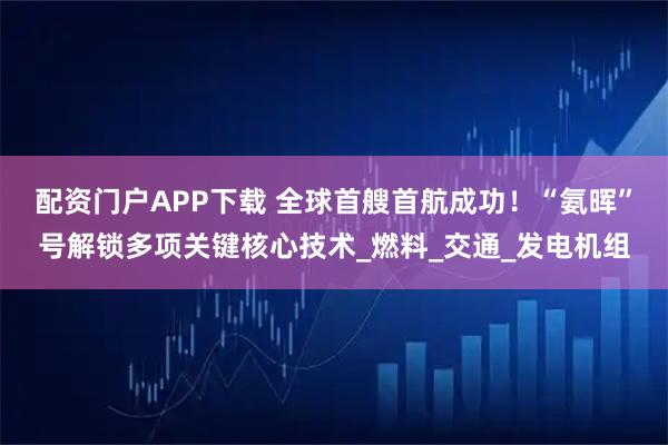配资门户APP下载 全球首艘首航成功!“氨晖”号解锁多项关键核心技术_燃料_交通_发电机组