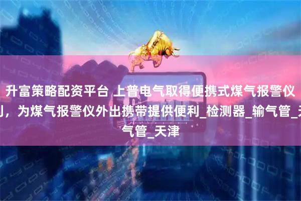 升富策略配资平台 上普电气取得便携式煤气报警仪专利，为煤气报警仪外出携带提供便利_检测器_输气管_天津