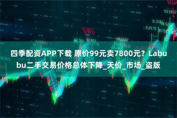 四季配资APP下载 原价99元卖7800元？Labubu二手交易价格总体下降_天价_市场_盗版
