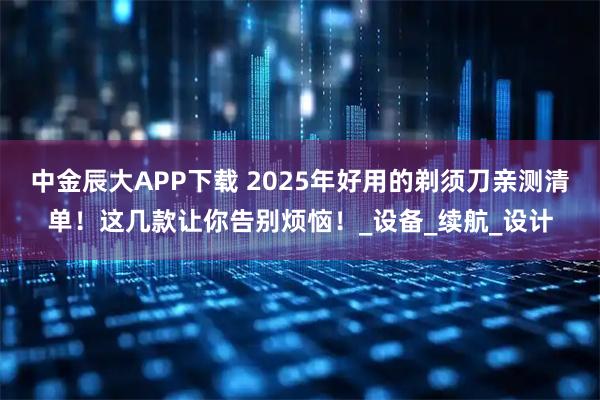 中金辰大APP下载 2025年好用的剃须刀亲测清单！这几款让你告别烦恼！_设备_续航_设计