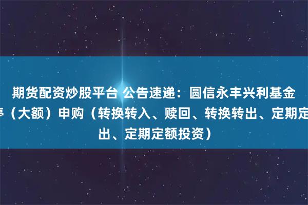 期货配资炒股平台 公告速递：圆信永丰兴利基金基金暂停（大额）申购（转换转入、赎回、转换转出、定期定额投资）