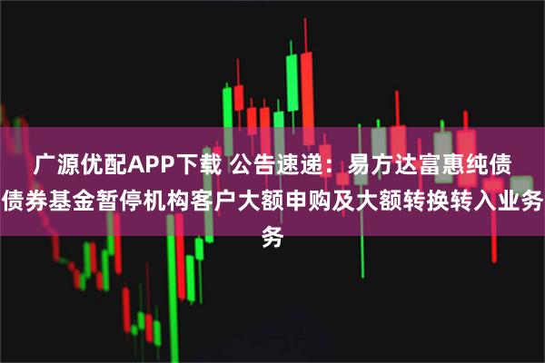 广源优配APP下载 公告速递：易方达富惠纯债债券基金暂停机构客户大额申购及大额转换转入业务