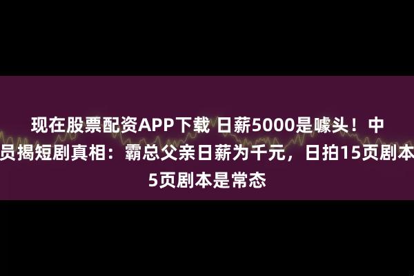 现在股票配资APP下载 日薪5000是噱头！中老年演员揭短剧真相：霸总父亲日薪为千元，日拍15页剧本是常态