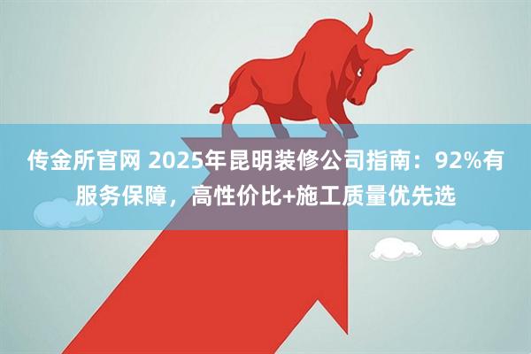 传金所官网 2025年昆明装修公司指南：92%有服务保障，高性价比+施工质量优先选