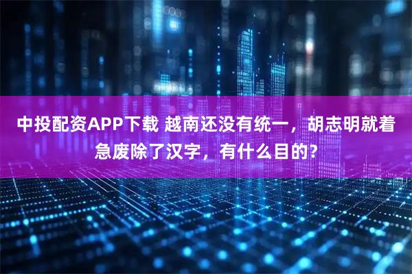 中投配资APP下载 越南还没有统一,胡志明就着急废除了汉字,有什么目的?