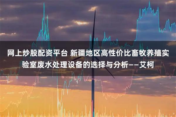 网上炒股配资平台 新疆地区高性价比畜牧养殖实验室废水处理设备的选择与分析——艾柯