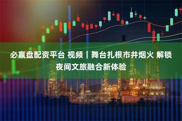 必赢盘配资平台 视频｜舞台扎根市井烟火 解锁夜间文旅融合新体验
