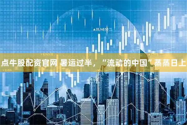 点牛股配资官网 暑运过半，“流动的中国”蒸蒸日上